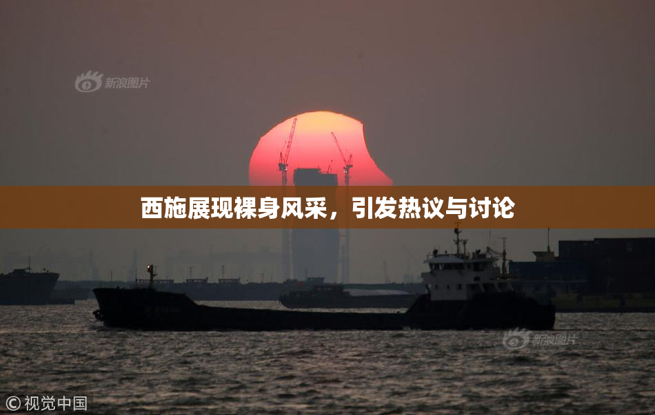 西施展现裸身风采，引发热议与讨论