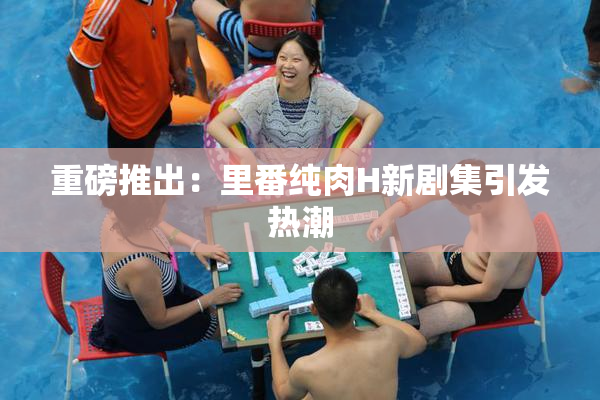 重磅推出：里番纯肉H新剧集引发热潮