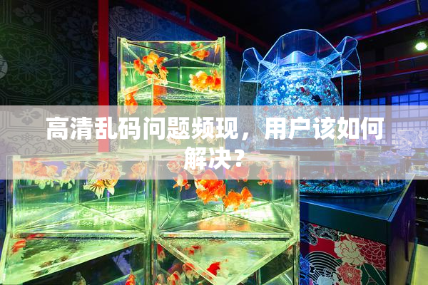 高清乱码问题频现，用户该如何解决？