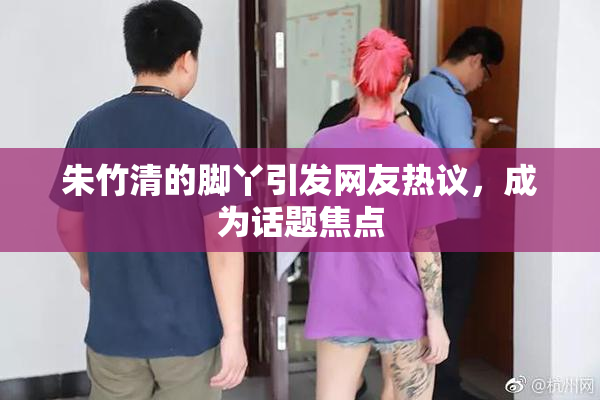 朱竹清的脚丫引发网友热议，成为话题焦点