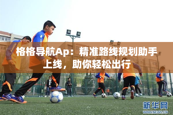 格格导航Ap：精准路线规划助手上线，助你轻松出行