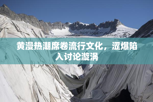 黄漫热潮席卷流行文化，涩爆陷入讨论漩涡