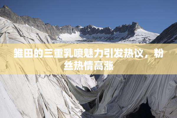 雏田的三重乳喷魅力引发热议，粉丝热情高涨