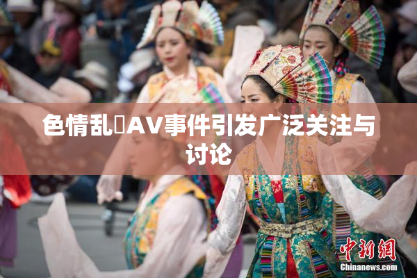 色情乱婬AV事件引发广泛关注与讨论