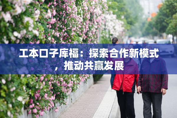 工本口子库福：探索合作新模式，推动共赢发展