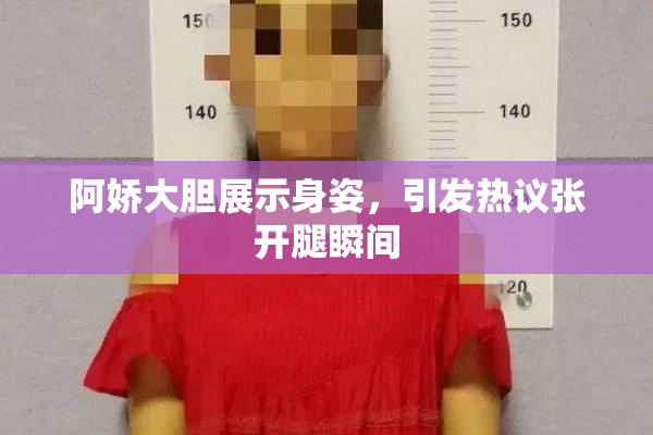 阿娇大胆展示身姿，引发热议张开腿瞬间