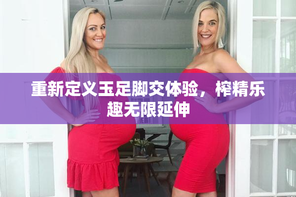 重新定义玉足脚交体验，榨精乐趣无限延伸