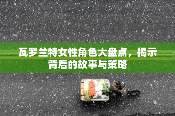 瓦罗兰特女性角色大盘点，揭示背后的故事与策略