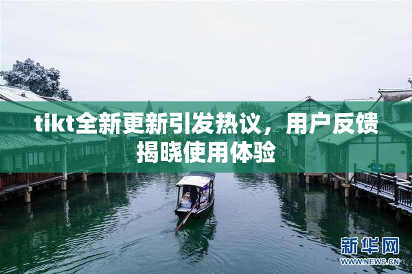 tikt全新更新引发热议，用户反馈揭晓使用体验