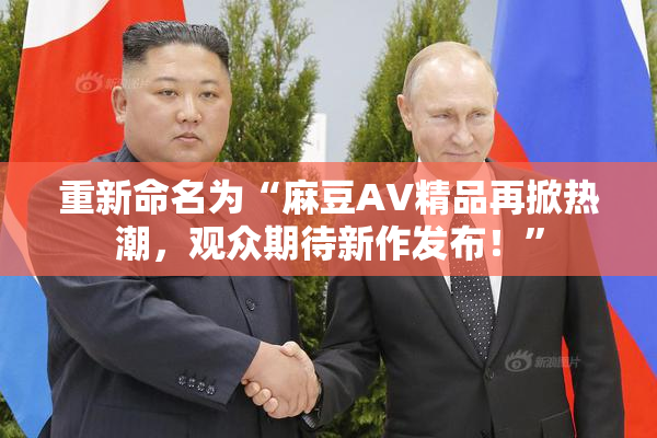 重新命名为“麻豆AV精品再掀热潮，观众期待新作发布！”