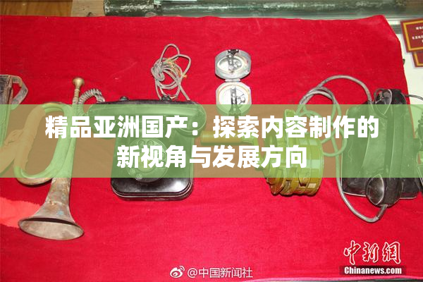 精品亚洲国产：探索内容制作的新视角与发展方向