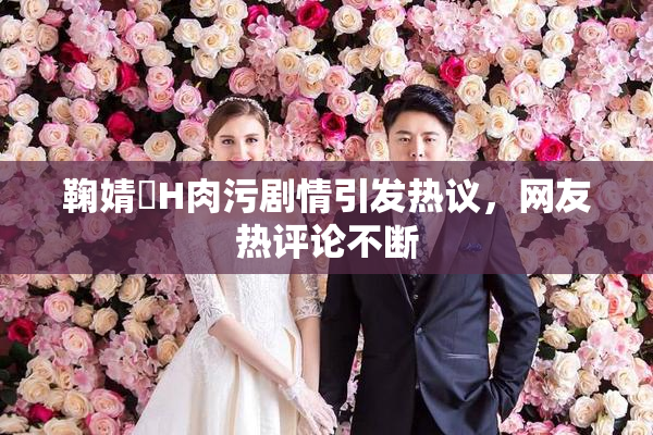 鞠婧祎H肉污剧情引发热议，网友热评论不断