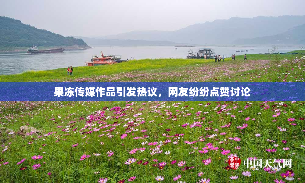果冻传媒作品引发热议，网友纷纷点赞讨论