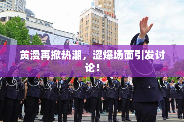黄漫再掀热潮，涩爆场面引发讨论！