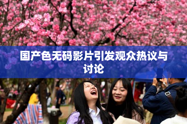国产色无码影片引发观众热议与讨论
