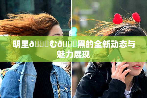 明里😚む🍍黑的全新动态与魅力展现