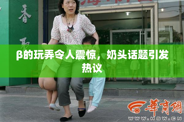 β的玩弄令人震惊，奶头话题引发热议