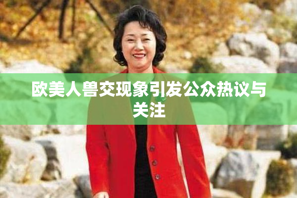 欧美人兽交现象引发公众热议与关注