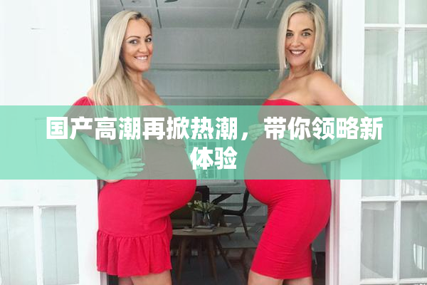 国产高潮再掀热潮，带你领略新体验