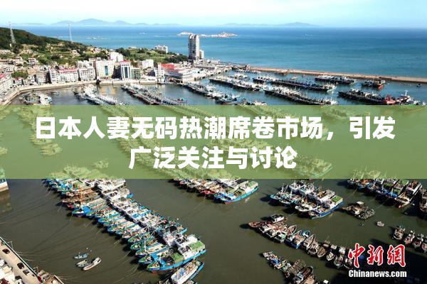 日本人妻无码热潮席卷市场，引发广泛关注与讨论