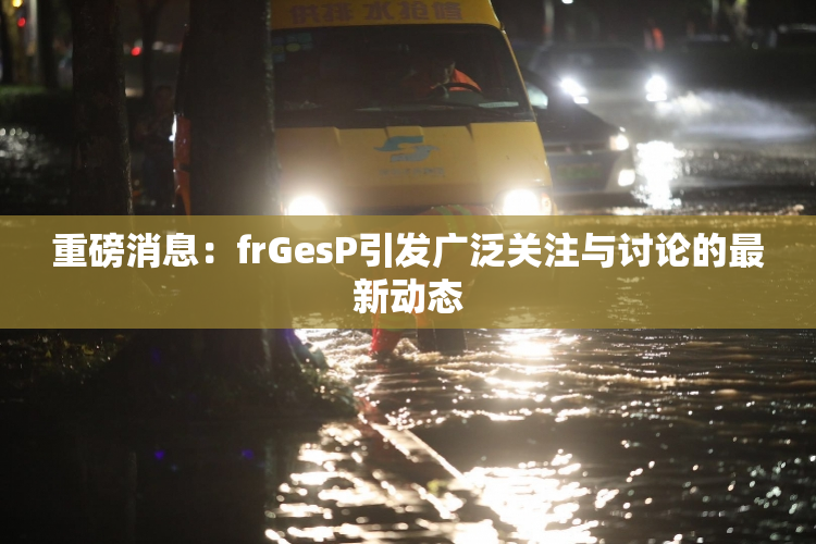 重磅消息：frGesP引发广泛关注与讨论的最新动态