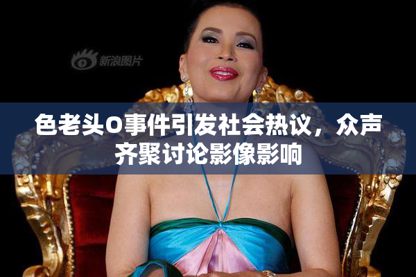 色老头O事件引发社会热议，众声齐聚讨论影像影响