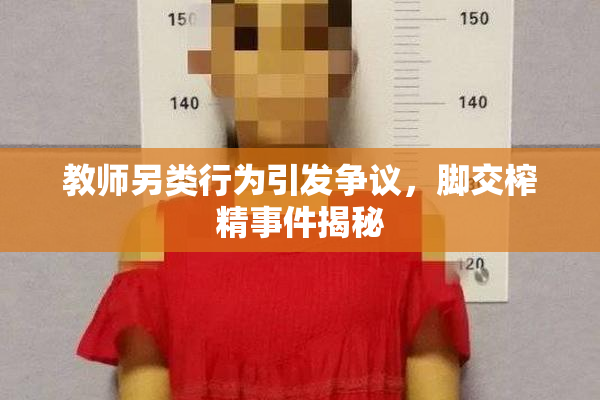 教师另类行为引发争议，脚交榨精事件揭秘
