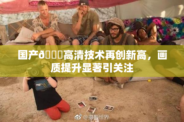 国产🍑高清技术再创新高，画质提升显著引关注