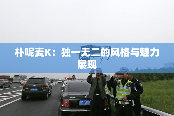 朴呢麦K：独一无二的风格与魅力展现