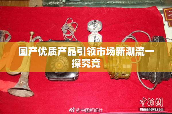 国产优质产品引领市场新潮流一探究竟