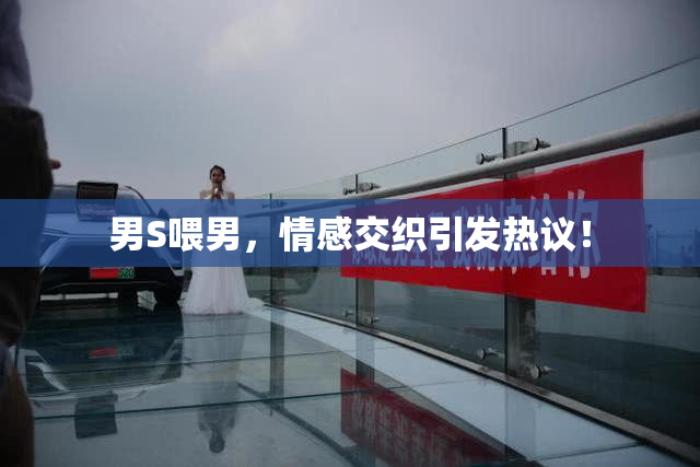 男S喂男，情感交织引发热议！
