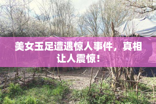 美女玉足遭遇惊人事件，真相让人震惊！