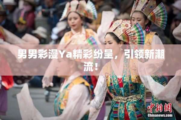 男男彩漫Ya精彩纷呈，引领新潮流！