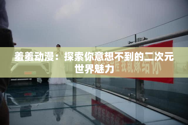 羞羞动漫：探索你意想不到的二次元世界魅力