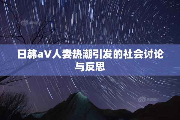 日韩aV人妻热潮引发的社会讨论与反思