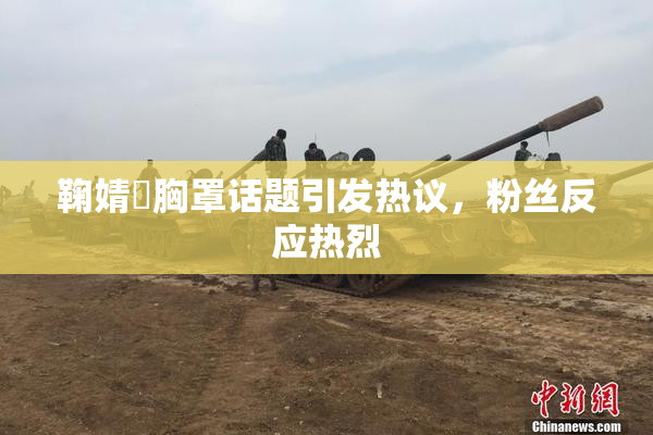 鞠婧祎胸罩话题引发热议，粉丝反应热烈