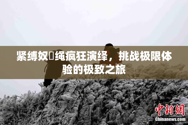 紧缚奴隷绳疯狂演绎，挑战极限体验的极致之旅