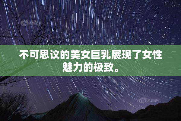 不可思议的美女巨乳展现了女性魅力的极致。
