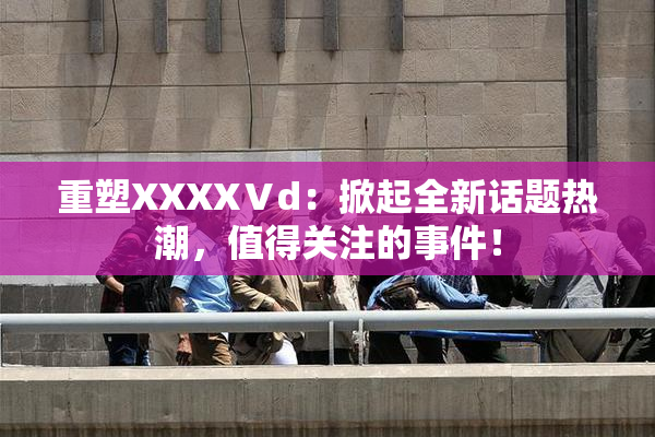 重塑XXXXⅤd：掀起全新话题热潮，值得关注的事件！