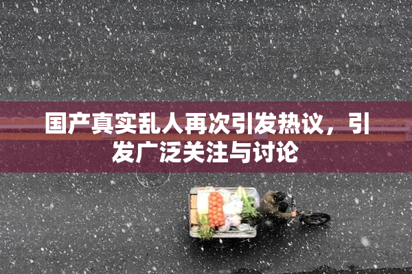 国产真实乱人再次引发热议，引发广泛关注与讨论