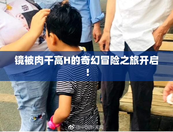镜被肉干高H的奇幻冒险之旅开启！
