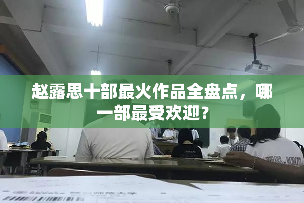 赵露思十部最火作品全盘点，哪一部最受欢迎？
