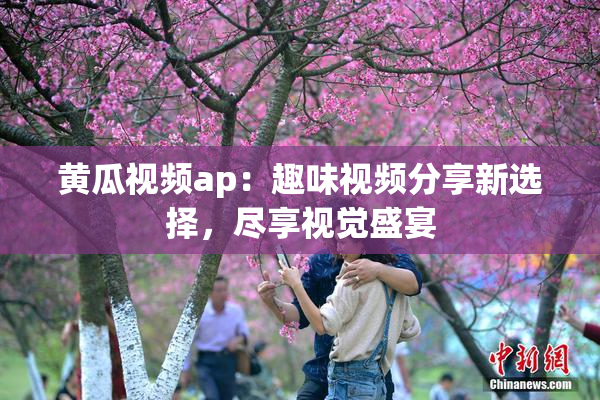 黄瓜视频ap：趣味视频分享新选择，尽享视觉盛宴