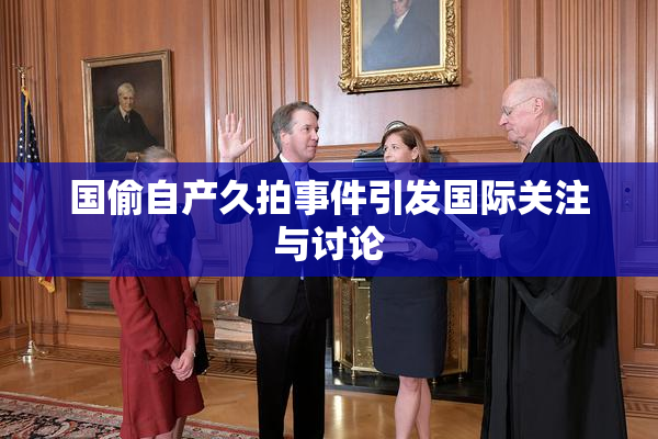 国偷自产久拍事件引发国际关注与讨论