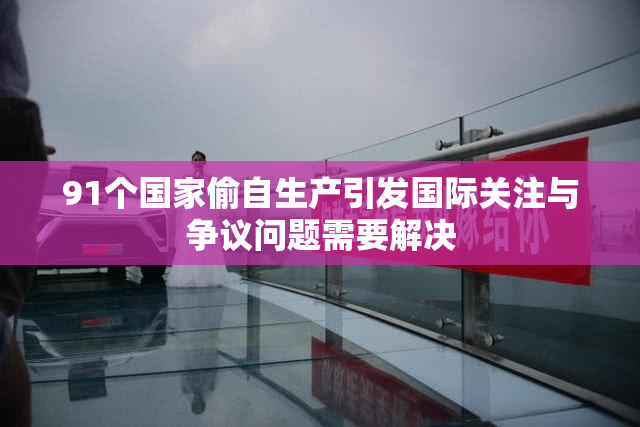 91个国家偷自生产引发国际关注与争议问题需要解决