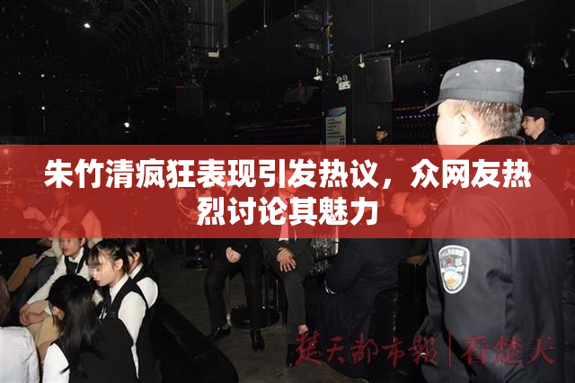 朱竹清疯狂表现引发热议，众网友热烈讨论其魅力