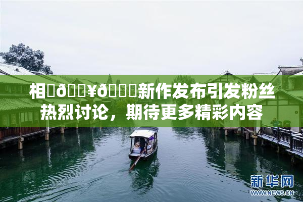 相沢🔥🍑新作发布引发粉丝热烈讨论，期待更多精彩内容