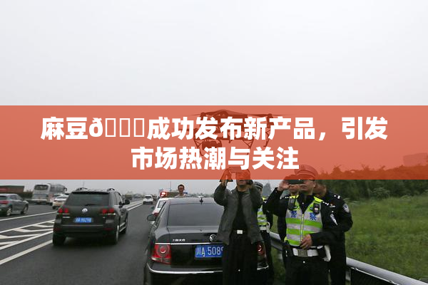 麻豆🔞成功发布新产品，引发市场热潮与关注