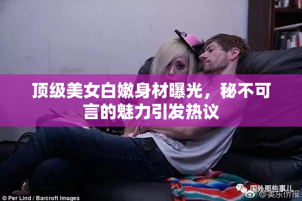 顶级美女白嫩身材曝光，秘不可言的魅力引发热议