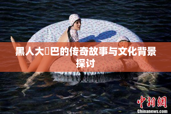 黑人大鷄巴的传奇故事与文化背景探讨